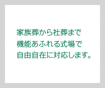 家族葬、生前葬から 社葬まで 機能あふれる式場で 自由自在に対応します。